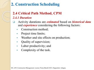 2. Construction Scheduling
2.4 Critical Path Method, CPM
2.4.1 Duration
 Activity durations are estimated based on historical data
and experience considering the following factors:
 Construction method;
 Project time limits;
 Weather and site effects on production;
 Quality of supervision;
 Labor productivity; and
 Complexity of the task.
HU, iOT, Construction Management, Lecture Notes,Marchl 2015, Dagnachew Adugna.
 