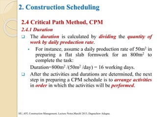 2. Construction Scheduling
2.4 Critical Path Method, CPM
2.4.1 Duration
 The duration is calculated by dividing the quantity of
work by daily production rate.
 For instance, assume a daily production rate of 50m2 in
preparing a flat slab formwork for an 800m2 to
complete the task:
Duration=800m2 /(50m2 /day) = 16 working days.
 After the activities and durations are determined, the next
step in preparing a CPM schedule is to arrange activities
in order in which the activities will be performed.
HU, iOT, Construction Management, Lecture Notes,Marchl 2015, Dagnachew Adugna.
 