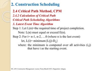 2. Construction Scheduling
2.4 Critical Path Method, CPM
2.4.2 Calculation of Critical Path
Critical Path Scheduling Algorithms
3. Latest Event Time Algorithm
Step 1: Let L(n)=the required time of project completion.
Note: L(n) must equal or exceed E(n).
Step 2: For i= n-1, n-2, …0 (where n is the last event)
let, L(i)= minimum{L(j)-Dij}
where: the minimum is computed over all activities (i,j)
that have i as the starting event.
HU, iOT, Construction Management, Lecture Notes,Marchl 2015, Dagnachew Adugna.
 