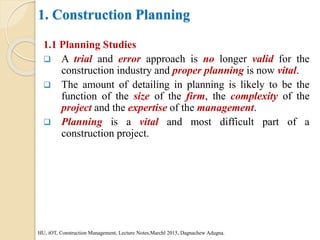 1. Construction Planning
1.1 Planning Studies
 A trial and error approach is no longer valid for the
construction industry and proper planning is now vital.
 The amount of detailing in planning is likely to be the
function of the size of the firm, the complexity of the
project and the expertise of the management.
 Planning is a vital and most difficult part of a
construction project.
HU, iOT, Construction Management, Lecture Notes,Marchl 2015, Dagnachew Adugna.
 