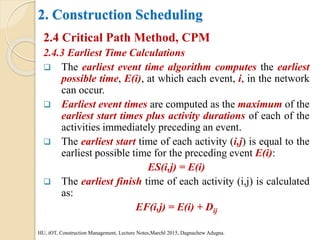 2. Construction Scheduling
2.4 Critical Path Method, CPM
2.4.3 Earliest Time Calculations
 The earliest event time algorithm computes the earliest
possible time, E(i), at which each event, i, in the network
can occur.
 Earliest event times are computed as the maximum of the
earliest start times plus activity durations of each of the
activities immediately preceding an event.
 The earliest start time of each activity (i,j) is equal to the
earliest possible time for the preceding event E(i):
ES(i,j) = E(i)
 The earliest finish time of each activity (i,j) is calculated
as:
EF(i,j) = E(i) + Dij
HU, iOT, Construction Management, Lecture Notes,Marchl 2015, Dagnachew Adugna.
 