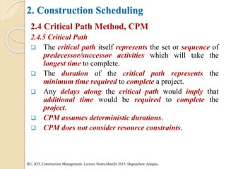 2. Construction Scheduling
2.4 Critical Path Method, CPM
2.4.5 Critical Path
 The critical path itself represents the set or sequence of
predecessor/successor activities which will take the
longest time to complete.
 The duration of the critical path represents the
minimum time required to complete a project.
 Any delays along the critical path would imply that
additional time would be required to complete the
project.
 CPM assumes deterministic durations.
 CPM does not consider resource constraints.
HU, iOT, Construction Management, Lecture Notes,Marchl 2015, Dagnachew Adugna.
 