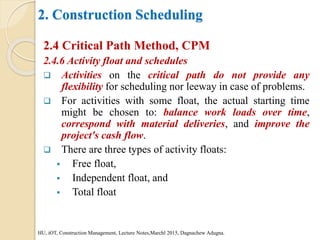 2. Construction Scheduling
2.4 Critical Path Method, CPM
2.4.6 Activity float and schedules
 Activities on the critical path do not provide any
flexibility for scheduling nor leeway in case of problems.
 For activities with some float, the actual starting time
might be chosen to: balance work loads over time,
correspond with material deliveries, and improve the
project's cash flow.
 There are three types of activity floats:
 Free float,
 Independent float, and
 Total float
HU, iOT, Construction Management, Lecture Notes,Marchl 2015, Dagnachew Adugna.
 