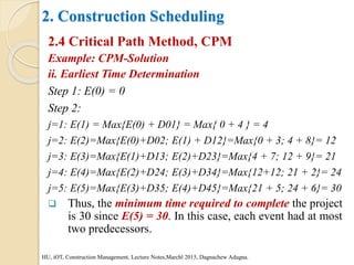2. Construction Scheduling
2.4 Critical Path Method, CPM
Example: CPM-Solution
ii. Earliest Time Determination
Step 1: E(0) = 0
Step 2:
j=1: E(1) = Max{E(0) + D01} = Max{ 0 + 4 } = 4
j=2: E(2)=Max{E(0)+D02; E(1) + D12}=Max{0 + 3; 4 + 8}= 12
j=3: E(3)=Max{E(1)+D13; E(2)+D23}=Max{4 + 7; 12 + 9}= 21
j=4: E(4)=Max{E(2)+D24; E(3)+D34}=Max{12+12; 21 + 2}= 24
j=5: E(5)=Max{E(3)+D35; E(4)+D45}=Max{21 + 5; 24 + 6}= 30
 Thus, the minimum time required to complete the project
is 30 since E(5) = 30. In this case, each event had at most
two predecessors.
HU, iOT, Construction Management, Lecture Notes,Marchl 2015, Dagnachew Adugna.
 