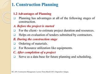 1. Construction Planning
1.2 Advantages of Planning
 Planning has advantages at all of the following stages of
construction.
A. Before the project is started
 For the client:- to estimate project duration and resources.
 Helps on evaluation of tenders submitted by contractors.
B. During the construction stage
 Ordering of materials.
 For Resource utilization like equipments.
C. After completion of a project
 Serve as a data base for future planning and scheduling.
HU, iOT, Construction Management, Lecture Notes,Marchl 2015, Dagnachew Adugna.
 