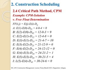 2. Construction Scheduling
2.4 Critical Path Method, CPM
Example: CPM-Solution
v. Free Float Determination
FF(i.j) = E(j)-E(i)-Dij
A: E(1)-E(0)-D01 = 4-0-4 = 0
B: E(2)-E(0)-D02 = 12-0-3 = 9
C: E(2)-E(1)-D12 = 12-4-8 = 0
D: E(3)-E(1)-D13 = 21-4-7 = 10
E: E(3)-E(2)-D23 = 21-12-9 = 0
F: E(4)-E(2)-D24 = 24-12-12 = 0
G: E(4)-E(3)-D34 = 24-21-2 = 1
H: E(5)-E(3)-D35 = 30-21-5 = 4
I: L(5)-E(4)-D45 = 30-24-6 = 0
HU, iOT, Construction Management, Lecture Notes,Marchl 2015, Dagnachew Adugna.
 