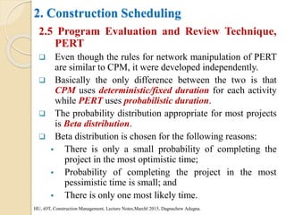 2. Construction Scheduling
2.5 Program Evaluation and Review Technique,
PERT
 Even though the rules for network manipulation of PERT
are similar to CPM, it were developed independently.
 Basically the only difference between the two is that
CPM uses deterministic/fixed duration for each activity
while PERT uses probabilistic duration.
 The probability distribution appropriate for most projects
is Beta distribution.
 Beta distribution is chosen for the following reasons:
 There is only a small probability of completing the
project in the most optimistic time;
 Probability of completing the project in the most
pessimistic time is small; and
 There is only one most likely time.
HU, iOT, Construction Management, Lecture Notes,Marchl 2015, Dagnachew Adugna.
 