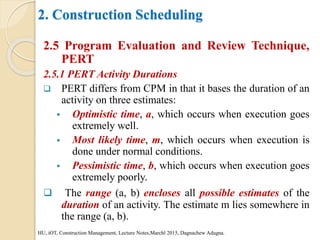 2. Construction Scheduling
2.5 Program Evaluation and Review Technique,
PERT
2.5.1 PERT Activity Durations
 PERT differs from CPM in that it bases the duration of an
activity on three estimates:
 Optimistic time, a, which occurs when execution goes
extremely well.
 Most likely time, m, which occurs when execution is
done under normal conditions.
 Pessimistic time, b, which occurs when execution goes
extremely poorly.
 The range (a, b) encloses all possible estimates of the
duration of an activity. The estimate m lies somewhere in
the range (a, b).
HU, iOT, Construction Management, Lecture Notes,Marchl 2015, Dagnachew Adugna.
 