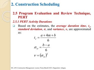 2. Construction Scheduling
2.5 Program Evaluation and Review Technique,
PERT
2.5.1 PERT Activity Durations
 Based on the estimates, the average duration time, te,
standard deviation, σ, and variance, υ, are approximated
as:
HU, iOT, Construction Management, Lecture Notes,Marchl 2015, Dagnachew Adugna.
 2
6
6
4
te
te
e
a
b
b
m
a
t









 