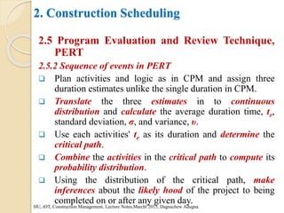 2. Construction Scheduling
2.5 Program Evaluation and Review Technique,
PERT
2.5.2 Sequence of events in PERT
 Plan activities and logic as in CPM and assign three
duration estimates unlike the single duration in CPM.
 Translate the three estimates in to continuous
distribution and calculate the average duration time, te,
standard deviation, σ, and variance, υ.
 Use each activities' te as its duration and determine the
critical path.
 Combine the activities in the critical path to compute its
probability distribution.
 Using the distribution of the critical path, make
inferences about the likely hood of the project to being
completed on or after any given day.
HU, iOT, Construction Management, Lecture Notes,Marchl 2015, Dagnachew Adugna.
 