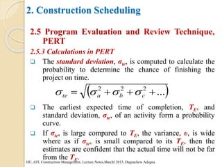 2. Construction Scheduling
2.5 Program Evaluation and Review Technique,
PERT
2.5.3 Calculations in PERT
 The standard deviation, σte, is computed to calculate the
probability to determine the chance of finishing the
project on time.
 The earliest expected time of completion, TE, and
standard deviation, σte, of an activity form a probability
curve.
 If σte, is large compared to TE, the variance, υ, is wide
where as if σte, is small compared to its TE, then the
estimates are confident that the actual time will not be far
from the TE.
HU, iOT, Construction Management, Lecture Notes,Marchl 2015, Dagnachew Adugna.
 
...
2
2
2



 c
b
a
te 



 