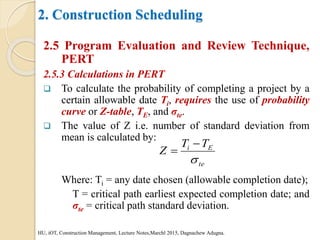2. Construction Scheduling
2.5 Program Evaluation and Review Technique,
PERT
2.5.3 Calculations in PERT
 To calculate the probability of completing a project by a
certain allowable date Ti, requires the use of probability
curve or Z-table, TE, and σte.
 The value of Z i.e. number of standard deviation from
mean is calculated by:
Where: Ti = any date chosen (allowable completion date);
T = critical path earliest expected completion date; and
σte = critical path standard deviation.
HU, iOT, Construction Management, Lecture Notes,Marchl 2015, Dagnachew Adugna.
te
E
i T
T
Z



 
