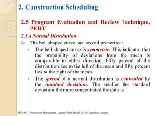 2. Construction Scheduling
2.5 Program Evaluation and Review Technique,
PERT
2.5.4 Normal Distribution
 The bell shaped curve has several properties:
 The bell shaped curve is symmetric. This indicates that
the probability of deviations from the mean is
comparable in either direction. Fifty percent of the
distribution lies to the left of the mean and fifty percent
lies to the right of the mean.
 The spread of a normal distribution is controlled by
the standard deviation. The smaller the standard
deviation the more concentrated the data is.
HU, iOT, Construction Management, Lecture Notes,Marchl 2015, Dagnachew Adugna.
 