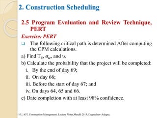 2. Construction Scheduling
2.5 Program Evaluation and Review Technique,
PERT
Exercise: PERT
 The following critical path is determined After computing
the CPM calculations.
a) Find TE, σte, and υ.
b) Calculate the probability that the project will be completed:
i. By the end of day 69;
ii. On day 66;
iii. Before the start of day 67; and
iv. On days 64, 65 and 66.
c) Date completion with at least 98% confidence.
HU, iOT, Construction Management, Lecture Notes,Marchl 2015, Dagnachew Adugna.
 