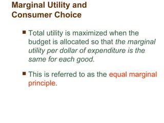  Total utility is maximized when the
budget is allocated so that the marginal
utility per dollar of expenditure is the
same for each good.
This is referred to as the equal marginal
principle.
Marginal Utility and
Consumer Choice