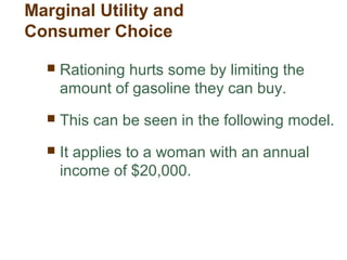  Rationing hurts some by limiting the
amount of gasoline they can buy.
This can be seen in the following model.
It applies to a woman with an annual
income of $20,000.
Marginal Utility and
Consumer Choice