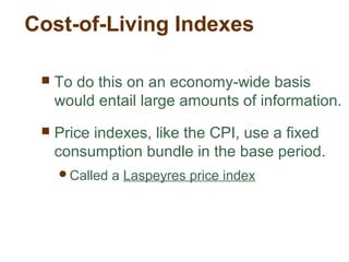 Cost-of-Living Indexes
To do this on an economy-wide basis
would entail large amounts of information.
Price indexes, like the CPI, use a fixed
consumption bundle in the base period.
Called a Laspeyres price index