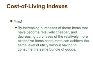 Cost-of-Living Indexes
Yes!
By increasing purchases of those items that
have become relatively cheaper, and
decreasing purchases of the relatively more
expensive items consumers can achieve the
same level of utility without having to
consume the same bundle of goods.