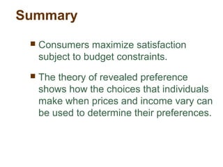 Summary
Consumers maximize satisfaction
subject to budget constraints.
The theory of revealed preference
shows how the choices that individuals
make when prices and income vary can
be used to determine their preferences.