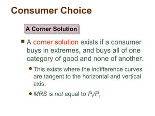 Consumer Choice
A corner solution exists if a consumer
buys in extremes, and buys all of one
category of good and none of another.
This exists where the indifference curves
are tangent to the horizontal and vertical
axis.
MRS is not equal to PA/PB
A Corner SolutionA Corner Solution