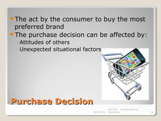 The act by the consumer to buy the most
 preferred brand
The purchase decision can be affected by:
 ◦ Attitudes of others
 ◦ Unexpected situational factors




Purchase Decision
                                         MKT243 Fundamental of
                              DHD 2012   Marketing               10
 