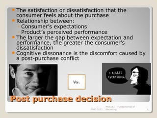  The  satisfaction or dissatisfaction that the
  consumer feels about the purchase
 Relationship between:
   ◦ Consumer’s expectations
   ◦ Product’s perceived performance
 The larger the gap between expectation and
  performance, the greater the consumer’s
  dissatisfaction
 Cognitive dissonance is the discomfort caused by
  a post-purchase conflict




Post purchase decision
                                        MKT243 Fundamental of
                             DHD 2012   Marketing               11
 