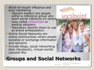  Word-of-mouth   influence and
  buzz marketing
   Opinion leaders are people
     within a reference group who
     exert social influence on others
   Also called influentials or
     leading adopters
   Marketers identify them to use
     as brand ambassadors
 Online Social Networks are
  online communities where people
  socialize or exchange information
  and opinions
 Include blogs, social networking
  sites (facebook), virtual worlds
  (second life)

Groups and Social Networks
                                              MKT243 Fundamental of
                                   DHD 2012   Marketing               19
 