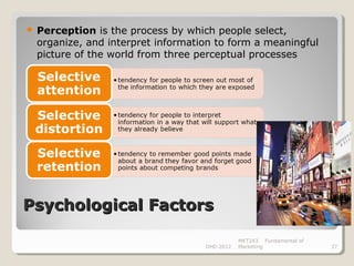    Perception is the process by which people select,
    organize, and interpret information to form a meaningful
    picture of the world from three perceptual processes




Psychological Factors

                                                MKT243 Fundamental of
                                     DHD 2012   Marketing               27
 