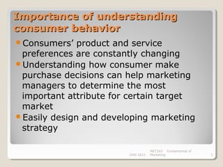 Importance of understanding
consumer behavior
Consumers’   product and service
 preferences are constantly changing
Understanding how consumer make
 purchase decisions can help marketing
 managers to determine the most
 important attribute for certain target
 market
Easily design and developing marketing
 strategy

                                   MKT243 Fundamental of
                        DHD 2012   Marketing               3
 