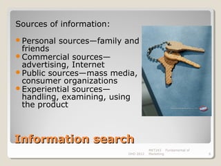 Sources of information:
Personal   sources—family and
 friends
Commercial sources—
 advertising, Internet
Public sources—mass media,
 consumer organizations
Experiential sources—
 handling, examining, using
 the product



Information search
                                      MKT243 Fundamental of
                           DHD 2012   Marketing               8
 