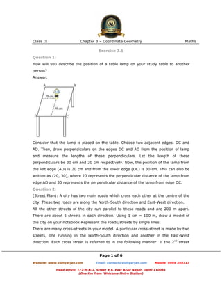 Class IX                    Chapter 3 – Coordinate Geometry                             Maths

                                       Exercise 3.1
Question 1:
How will you describe the position of a table lamp on your study table to another
person?
Answer:




Consider that the lamp is placed on the table. Choose two adjacent edges, DC and
AD. Then, draw perpendiculars on the edges DC and AD from the position of lamp
and measure the lengths of these perpendiculars. Let the length of these
perpendiculars be 30 cm and 20 cm respectively. Now, the position of the lamp from
the left edge (AD) is 20 cm and from the lower edge (DC) is 30 cm. This can also be
written as (20, 30), where 20 represents the perpendicular distance of the lamp from
edge AD and 30 represents the perpendicular distance of the lamp from edge DC.
Question 2:
(Street Plan): A city has two main roads which cross each other at the centre of the
city. These two roads are along the North-South direction and East-West direction.
All the other streets of the city run parallel to these roads and are 200 m apart.
There are about 5 streets in each direction. Using 1 cm = 100 m, draw a model of
the city on your notebook Represent the roads/streets by single lines.
There are many cross-streets in your model. A particular cross-street is made by two
streets, one running in the North-South direction and another in the East-West
direction. Each cross street is referred to in the following manner: If the 2nd street


                                       Page 1 of 6
Website: www.vidhyarjan.com          Email: contact@vidhyarjan.com      Mobile: 9999 249717

              Head Office: 1/3-H-A-2, Street # 6, East Azad Nagar, Delhi-110051
                            (One Km from ‘Welcome Metro Station)
 