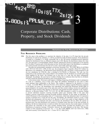 Corporate Distributions: Cash,
Property, and Stock Dividends
Solutions to Tax Research Problems
TA X RE S E A R C H PR O B L E M S
3-36 The first step in this problem is to ascertain the objective of the plan. It is P’s hope that the pre-sale
distribution of cash by the subsidiary, T, will be accorded favorable dividend treatment. If the distribution
is treated as a dividend, it is wholly nontaxable due to the 100 percent dividends-received deduction
allowed for distributions from an affiliated company (see § 243). Because the distribution reduces the value
of T, the sales price is correspondingly reduced, thereby reducing the amount of capital gain to be reported
by P. In effect, P receives part of the sales price tax-free. On the other hand, if the distribution is considered
part of the proceeds received from the sale of T’s stock, unfavorable capital gain results.
5- This plan was unsuccessfully attempted in Waterman Steamship Corp., 70-2 USTC {9514, 26 AFTR2d
5185, 430 F.2d 1185 (CA-5, 1970). In this case, the prospective buyer originally offered $3.5 million for
Waterman’s two subsidiaries. The Waterman board rejected that offer and made a counter-proposal to sell
the two subsidiaries for $700,180, after a dividend of $2,799,820, to Waterman. Not only was this
reallocation of the purchase price clearly linked to the dividend, but the dividend was actually paid using
funds supplied by the buyer—the dividend was in the form of a note that the buyer subsequently
discharged. Accordingly, the court had no trouble in finding that in substance there had been no dividend,
and thus treated the purported dividend as part of the purchase price.
5- In the strictest sense, Waterman could support a holding of ignoring all dividends made in anticipation
of a sale of a subsidiary, even in those cases where the subsidiary distributed its own cash or other
assets (perhaps those undesirable to the buyer). This reading is supported by the decision in Casner
v. Comm., 71-2 USTC {9651, 450 F.2d 379 (CA-5, 1971) where the taxpayer used the Waterman argument
to his benefit. In Casner, the shareholders were individuals and argued that Waterman should apply to
cause dividends to be treated as part of the sales price and thus convert ordinary income into capital gain.
The Fifth Circuit stood by their decision in Waterman and granted favorable treatment to the taxpayer.
However, in Revenue Ruling 75-493, 75-2 C.B. 103, the IRS attempted to clarify its position, hoping
to prevent individual taxpayers receiving favorable capital gain treatment while at the same time
hoping to prevent corporations receiving favorable dividend treatment. In this ruling, an individual, A,
owned 100 percent of the outstanding stock of Y Corporation, which had substantial cash. X Corporation
wanted to purchase the Y stock but not the cash. Accordingly, the individual caused Y to pay a large
dividend and subsequently sold the stock of X. Because A and X were under no legal obligation at the
time the dividend was declared and paid, and because the distribution did not affect the agreed on
purchase price, the cash distribution was treated as a dividend rather than part of the sales proceeds. In
addition, the Service indicated that it would not follow the Casner decision, but would respect a dividend
paid before the ownership of the stock actually changed hands, provided the dividend was a true
distribution of corporate earnings. Ultimately, however, the result depends on the facts. This became
evident in TSN Liquidating Corporation, Inc. v. U.S. 80-2 USTC {9640, 624 F.2d 1328 (CA-5, 1980)
and, more recently, Litton Industries, Inc. v. Comm. 89 T.C. 1086 (1987).
3
3-1
 