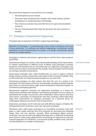 Handbook IREB CPRE Foundation Level - Version 1.1.0 Page 64 / 143
The actual choice depends on several factors, for example:
The development process chosen
The project type and domain (for example, tailor-made solution, product
development, or standard product customizing)
The contract (a customer may prescribe the use of a given documentation
structure)
The size of the document (the larger the document, the more structure is
needed)
3.7 Prototypes in Requirements Engineering
Prototypes play an important role both in engineering and design.
Definition 3.5 Prototype: 1. In manufacturing: A piece which is built prior to the start
of mass production. 2. In software and systems engineering: A preliminary, partial
realization of certain characteristics of a system. 3. In design: A preliminary, partial
instance of a design solution.
Prototypes in software and systems engineering are used for three major purposes
[LiSZ1994]:
Exploratory prototypes are used to create shared understanding, clarify requirements,
or validate requirements at different levels of fidelity. Such prototypes constitute
temporary work products that are discarded after use. Exploratory prototypes may
also be used as a means of specification by example. Such prototypes must be treated
as evolving or durable work products.
Experimental prototypes (also called breadboards) are used to explore technical
design solution concepts, in particular with respect to their technical feasibility. They
are discarded after use. Experimental prototypes are not used in RE.
Evolutionary prototypes are pilot systems that form the core of a system to be
developed. The final system evolves by incrementally extending and improving the
pilot system in several iterations. Agile system development frequently employs an
evolutionary prototyping approach.
Requirements Engineers primarily use exploratory prototypes as a means for
requirements elicitation and validation. In elicitation, prototypes serve as a means of
specification by example. In particular, when stakeholders cannot express what they
want clearly, a prototype can demonstrate what they would get, which helps them
shape their requirements. In validation, prototypes are a powerful means for
validating the adequacy (see Section 3.8) of requirements.
Exploratory prototypes can be built and used with different degrees of fidelity. We
distinguish between wireframes, mock-ups, and native prototypes.
Wireframes (also called paper prototypes) are low-fidelity prototypes built with
paper or other simple materials that serve primarily for discussing and validating
design ideas and user interface concepts. When prototyping digital systems,
wireframes may also be built with digital sketching tools or dedicated wireframing
tools. However, when using a digital tool for wireframing, it is important to retain the
essential properties of a wireframe: it can be built quickly, modified easily, and does
not look polished nor resemble a final product.
Prototype
Exploratory prototype
Experimental prototype
Evolutionary prototype
Prototypes in RE
Wireframe
 