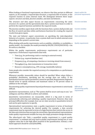 Handbook IREB CPRE Foundation Level - Version 1.1.0 Page 32 / 143
When looking at functional requirements, we observe that they pertain to different
aspects, as, for example, a required data structure, a required order of actions, or the
required reaction to some external event. We distinguish between three major
aspects: structure and data, function and flow, and state and behavior.
The structure and data aspect focuses on requirements concerning the static
structure of a system and the (persistent) data that a system must know in order to
perform the required functions and deliver the required results.
The function and flow aspect deals with the functions that a system shall provide and
the flow of control and data within and between functions for creating the required
results from given inputs.
The state and behavior aspect concentrates on specifying the state-dependent
behavior of a system—in particular, how a system shall react to which external event
depending on the system’s current state.
When dealing with quality requirements, such as usability, reliability, or availability, a
quality model—for example, the model provided by ISO/IEC 25010 [ISO25010]—can
be used as a checklist.
Within the quality requirements, performance requirements are of particular
importance. Performance requirements deal with:
Time (e.g., for performing a task or reacting to external events)
Volume (e.g., required database size)
Frequency (e.g., of computing a function or receiving stimuli from sensors)
Throughput (e.g., data transmission or transaction rates)
Resource consumption (e.g., CPU, storage, bandwidth, battery)
Some people also consider the required accuracy of a computation as a performance
requirement.
Whenever possible, measurable values should be specified. When values follow a
probability distribution, specifying just the average does not suffice. If the
distribution function and its parameters cannot be specified, Requirements Engineers
should strive to specify minimum and maximum values or 95 percent values in
addition to the averages.
Documenting quality requirements beyond performance requirements is notoriously
difficult.
Qualitative representations, such as “The system shall be secure and easy to use,” are
ambiguous and thus difficult to achieve and validate.
Quantitative representations are measurable, which is a big asset in terms of
systematically achieving and validating a quality requirement. However, they raise
principal difficulties (for example, how can we state security in quantitative terms?)
and can be quite expensive to specify.
Operationalized representations state a quality requirement in terms of functional
requirements for achieving the desired quality. For example, a data security
requirement may be expressed in terms of a login function that restricts the access to
the data and a function that encrypts the stored data. Operationalized representations
make quality requirements testable but may also imply premature design decisions.
The often-heard rule “Only a quantified quality requirement is a good quality
requirement” is outdated and may lead to quality requirements having low or even
negative value due to the high effort involved in the quantification. Instead, a risk-
based approach should be used [Glin2008].
Aspects within the
functional requirements
Structure and data
Function and flow
State and behavior
Quality requirements
Difficulty of
documenting quality
requirements
 