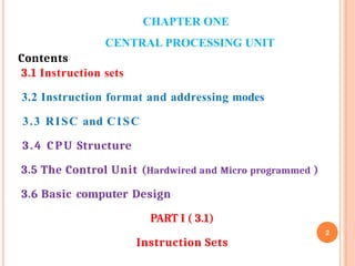 CHAPTER ONE
CENTRAL PROCESSING UNIT
2
Contents
3.1 Instruction sets
3.2 Instruction format and addressing modes
3.3 RISC and CISC
3.4 CPU Structure
3.5 The Control Unit (Hardwired and Micro programmed )
3.6 Basic computer Design
PART I ( 3.1)
Instruction Sets
 