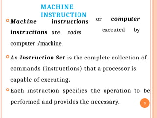 MACHINE
INSTRUCTION
3
 Machine instructions
instructions are codes
computer /machine.
or computer
executed by
 An Instruction Set is the complete collection of
commands (instructions) that a processor is
capable of executing.
 Each instruction specifies the operation to be
performed and provides the necessary.
 