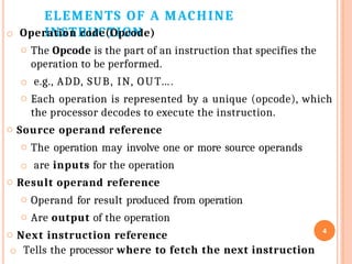 ELEMENTS OF A MACHINE
INSTRUCTION
o Operation code(Opcode)
o The Opcode is the part of an instruction that specifies the
operation to be performed.
o e.g., ADD, SUB, IN, OUT….
o Each operation is represented by a unique (opcode), which
the processor decodes to execute the instruction.
o Source operand reference
o The operation may involve one or more source operands
o are inputs for the operation
o Result operand reference
o Operand for result produced from operation
o Are output of the operation
o Next instruction reference
o Tells the processor where to fetch the next instruction
4
 