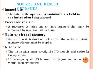 SOURCE AND RESULT
OPERANDS
 Immediate
⚫ The value of the operand is contained in a field in
the instruction being executed
 Processor register
⚫ A processor contains one or more registers that may be
referenced by machine instructions.
 Main or virtual memory
⚫ As with next instruction references, the main or virtual
memory address must be supplied
 I/O device
⚫ The instruction must specify the I/O module and device for
the operation.
⚫ If memory-mapped I/O is used, this is just another mai5
n or
virtual memory address
 