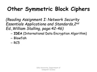 Other Symmetric Block Ciphers
(Reading Assignment I: Network Security
Essentials Applicationa and Standards,2nd
Ed.,William Stalling, page:42-46)
– IDEA (International Data Encryption Algorithm)
– Blowfish
– RC5
Dilla University, Department of
Computer Science
 