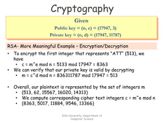 Cryptography
RSA- More Meaningful Example – Encryption/Decryption
• To encrypt the first integer that represents "ATT“ (513), we
have
• c = m^e mod n = 5133 mod 17947 = 8363
• We can verify that our private key is valid by decrypting
• m = c^d mod n = 836311787 mod 17947 = 513
Given
Public key = (n, e) = (17947, 3)
Private key = (n, d) = (17947, 11787)
• Overall, our plaintext is represented by the set of integers m
• (513, 62, 15567, 16020, 14313)
• We compute corresponding cipher text integers c = m^e mod n
• (8363, 5017, 11884, 9546, 13366)
Dilla University, Department of
Computer Science
 