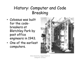 History: Computer and Code
Breaking
• Colossus was built
for the code-
breakers at
Bletchley Park by
post office
engineers in 1943.
• One of the earliest
computers.
Dilla University, Department of
Computer Science
 