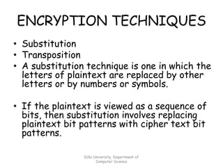 ENCRYPTION TECHNIQUES
• Substitution
• Transposition
• A substitution technique is one in which the
letters of plaintext are replaced by other
letters or by numbers or symbols.
• If the plaintext is viewed as a sequence of
bits, then substitution involves replacing
plaintext bit patterns with cipher text bit
patterns.
Dilla University, Department of
Computer Science
 