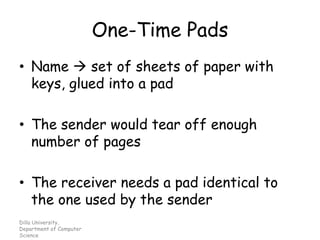 One-Time Pads
• Name → set of sheets of paper with
keys, glued into a pad
• The sender would tear off enough
number of pages
• The receiver needs a pad identical to
the one used by the sender
Dilla University,
Department of Computer
Science
 
