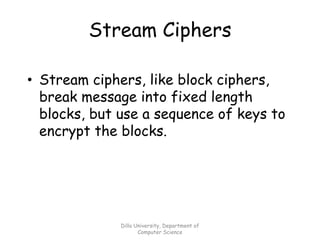 Dilla University, Department of
Computer Science
Stream Ciphers
• Stream ciphers, like block ciphers,
break message into fixed length
blocks, but use a sequence of keys to
encrypt the blocks.
 