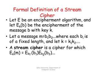 Dilla University, Department of
Computer Science
Formal Definition of a Stream
Cipher
• Let E be an encipherment algorithm, and
let Ek(b) be the encipherment of the
message b with key k.
• Let a message m=b1b2...where each bi is
of a fixed length, and let k = k1k2....
• A stream cipher is a cipher for which
Ek(m) = Ek1 (b1)Ek2
(b2)...
 