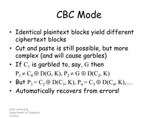 Dilla University,
Department of Computer
Science
CBC Mode
• Identical plaintext blocks yield different
ciphertext blocks
• Cut and paste is still possible, but more
complex (and will cause garbles)
• If C1 is garbled to, say, G then
P1  C0  D(G, K), P2  G  D(C2, K)
• But P3 = C2  D(C3, K), P4 = C3  D(C4, K),…
• Automatically recovers from errors!
 