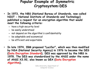 Popular Example of Symmetric
Cryptosystem:DES
• In 1973, the NBS (National Bureau of Standards, now called
NIST - National Institute of Standards and Technology)
published a request for an encryption algorithm that would
meet the following criteria:
– have a high security level
– be easily understood
– not depend on the algorithm's confidentiality
– be adaptable and economical
– be efficient and exportable
• In late 1974, IBM proposed "Lucifer", which was then modified
by NSA (National Security Agency) in 1976 to become the DES
(Data Encryption Standard). DES was approved by the NBS in
1978. The DES was standardized by the ANSI under the name
of ANSI X3.92, also known as DEA (Data Encryption
Algorithm).
Dilla University, Department of
Computer Science
 