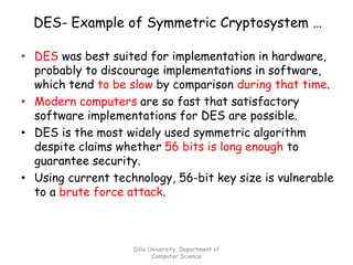 DES- Example of Symmetric Cryptosystem …
• DES was best suited for implementation in hardware,
probably to discourage implementations in software,
which tend to be slow by comparison during that time.
• Modern computers are so fast that satisfactory
software implementations for DES are possible.
• DES is the most widely used symmetric algorithm
despite claims whether 56 bits is long enough to
guarantee security.
• Using current technology, 56-bit key size is vulnerable
to a brute force attack.
Dilla University, Department of
Computer Science
 