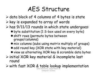 AES Structure
➢ data block of 4 columns of 4 bytes is state
➢ key is expanded to array of words
➢ has 9/11/13 rounds in which state undergoes:
⚫ byte substitution (1 S-box used on every byte)
⚫ shift rows (permute bytes between
groups/columns)
⚫ mix columns (subs using matrix multiply of groups)
⚫ add round key (XOR state with key material)
⚫ view as alternating XOR key & scramble data bytes
➢ initial XOR key material & incomplete last
round
➢ with fast XOR & table lookup implementation
Dilla University, Department of
Computer Science
 
