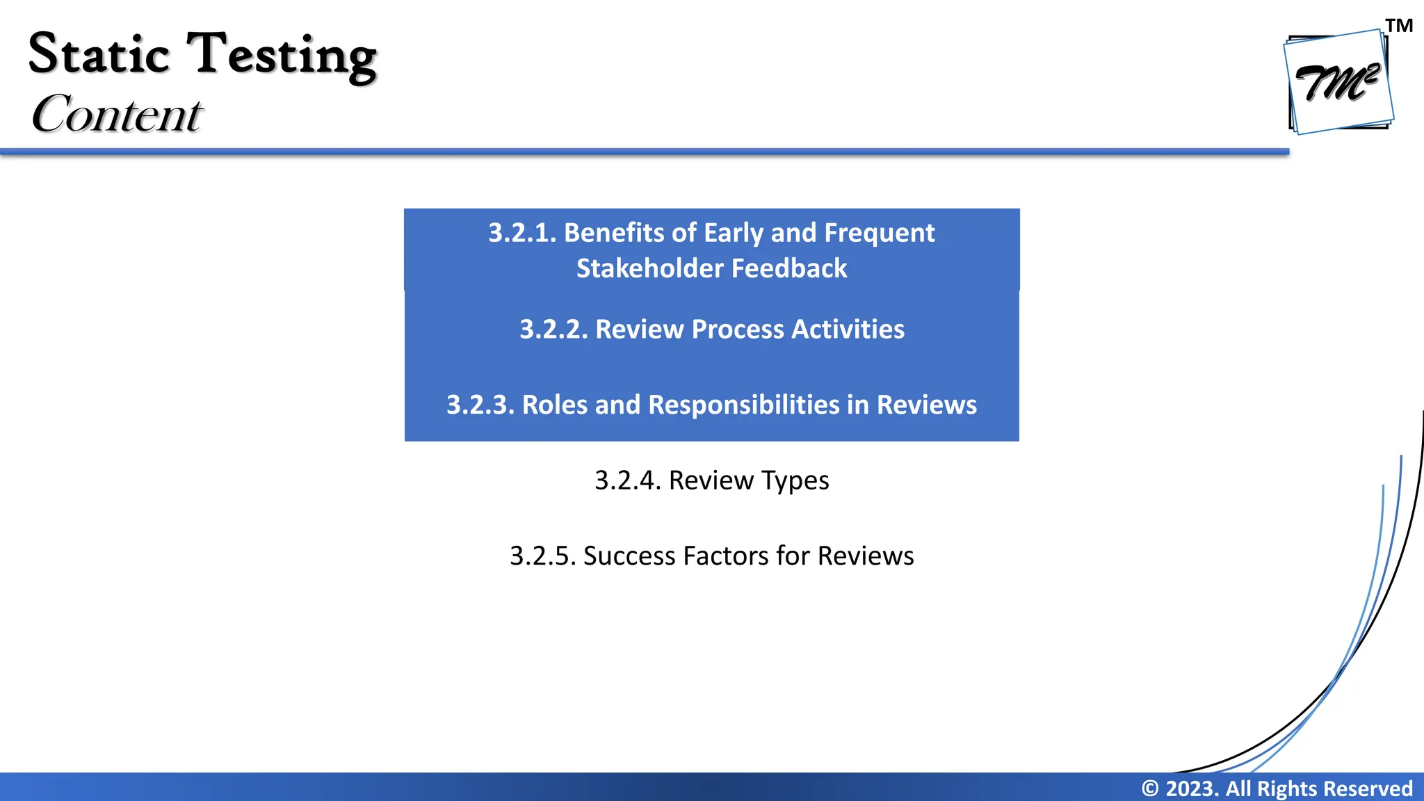 TM © 2023. All Rights Reserved Static Testing Content 3.2.1. Benefits of Early and Frequent Stakeholder Feedback 3.2.2. Review Process Activities 3.2.3. Roles and Responsibilities in Reviews 3.2.4. Review Types 3.2.5. Success Factors for Reviews 